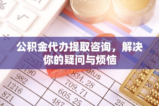 物业公积金代办提取咨询，解决你的疑问与烦恼