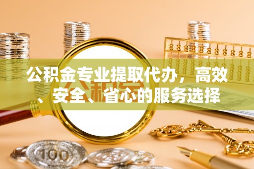 物业公积金专业提取代办，高效、安全、省心的服务选择