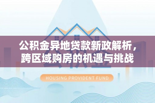 物业公积金异地贷款新政解析，跨区域购房的机遇与挑战