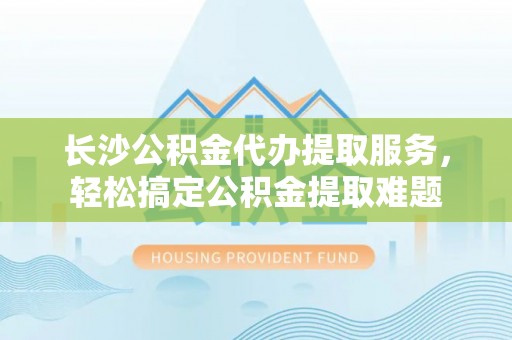 物业长沙公积金代办提取服务，轻松搞定公积金提取难题