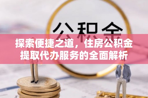 物业探索便捷之道，住房公积金提取代办服务的全面解析