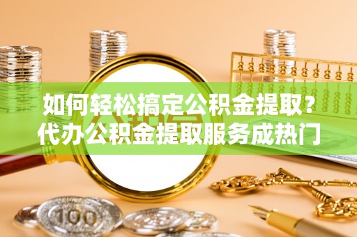 物业如何轻松搞定公积金提取？代办公积金提取服务成热门选择