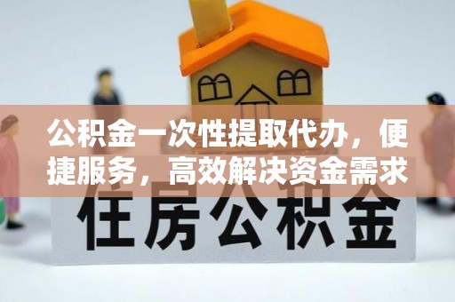 物业公积金一次性提取代办，便捷服务，高效解决资金需求