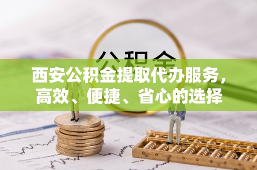 物业西安公积金提取代办服务，高效、便捷、省心的选择