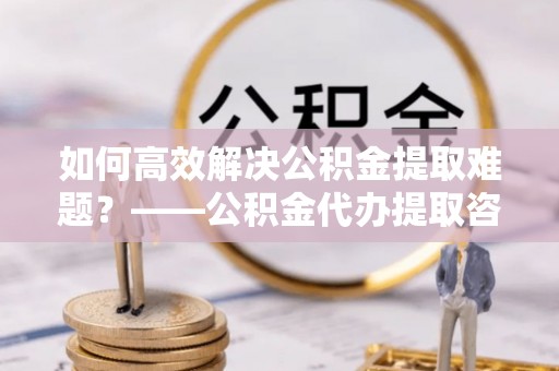 物业如何高效解决公积金提取难题？——公积金代办提取咨询服务全解析