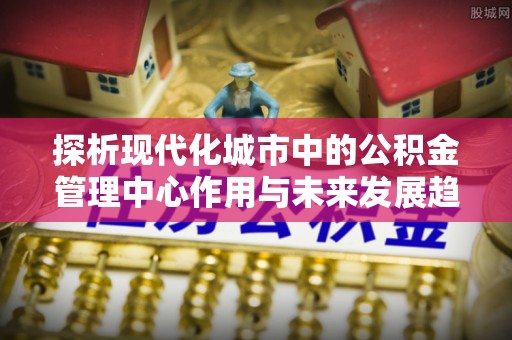 物业探析现代化城市中的公积金管理中心作用与未来发展趋势