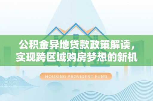 物业公积金异地贷款政策解读，实现跨区域购房梦想的新机遇