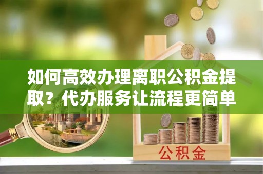 物业如何高效办理离职公积金提取？代办服务让流程更简单