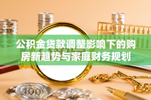 物业公积金贷款调整影响下的购房新趋势与家庭财务规划