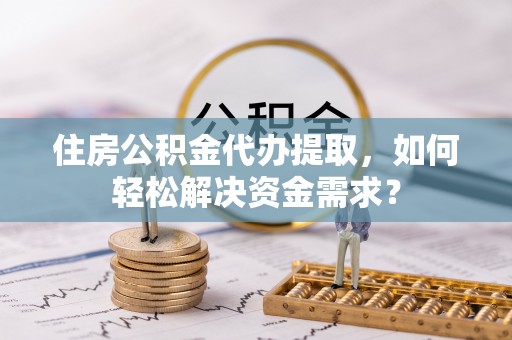 物业住房公积金代办提取，如何轻松解决资金需求？