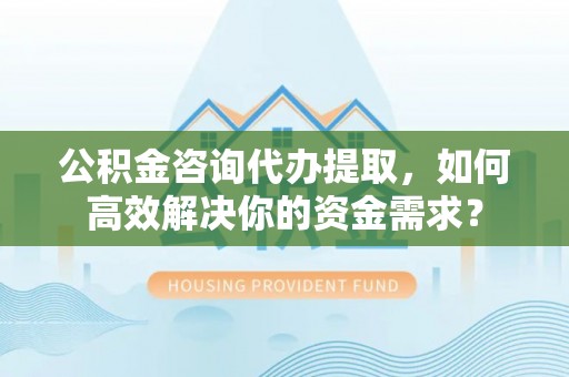 物业公积金咨询代办提取，如何高效解决你的资金需求？
