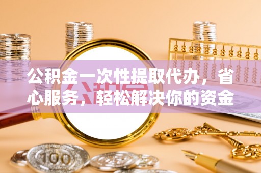物业公积金一次性提取代办，省心服务，轻松解决你的资金需求