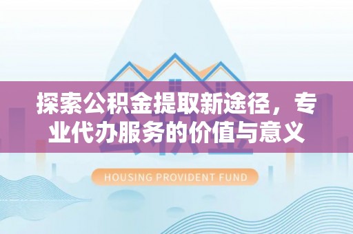 物业探索公积金提取新途径，专业代办服务的价值与意义