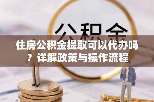 物业住房公积金提取可以代办吗？详解政策与操作流程