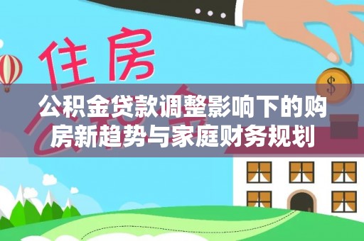 物业公积金贷款调整影响下的购房新趋势与家庭财务规划