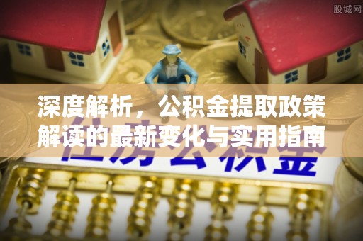 物业深度解析，公积金提取政策解读的最新变化与实用指南