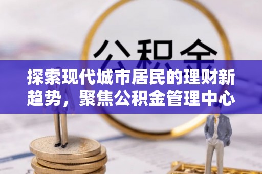 物业探索现代城市居民的理财新趋势，聚焦公积金管理中心的服务创新