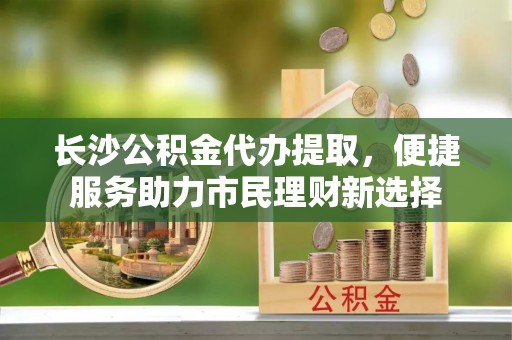 物业长沙公积金代办提取，便捷服务助力市民理财新选择