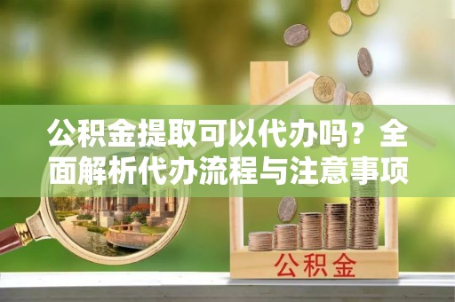 物业公积金提取可以代办吗？全面解析代办流程与注意事项